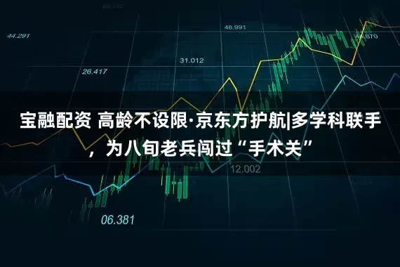 宝融配资 高龄不设限·京东方护航|多学科联手，为八旬老兵闯过“手术关”