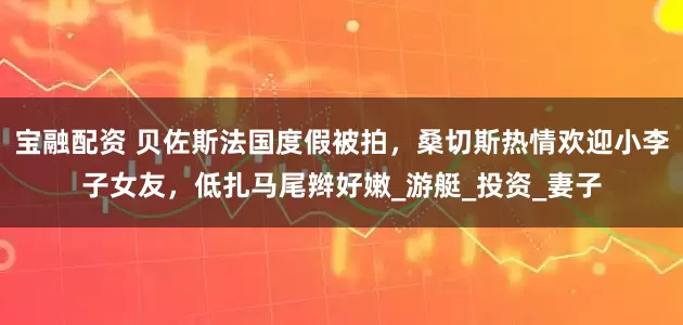 宝融配资 贝佐斯法国度假被拍，桑切斯热情欢迎小李子女友，低扎马尾辫好嫩_游艇_投资_妻子
