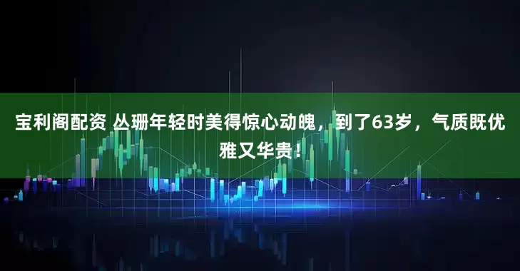 宝利阁配资 丛珊年轻时美得惊心动魄，到了63岁，气质既优雅又华贵！