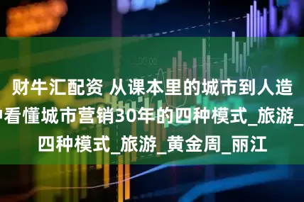 财牛汇配资 从课本里的城市到人造网红，6分钟看懂城市营销30年的四种模式_旅游_黄金周_丽江