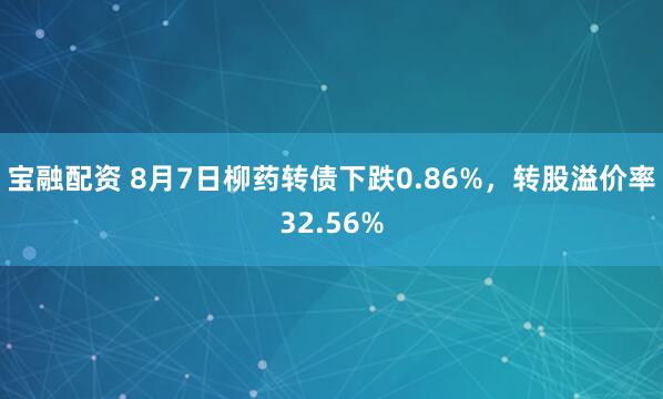宝融配资 8月7日柳药转债下跌0.86%，转股溢价率32.56%