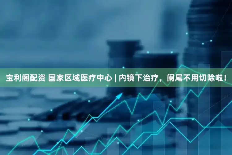 宝利阁配资 国家区域医疗中心 | 内镜下治疗，阑尾不用切除啦！